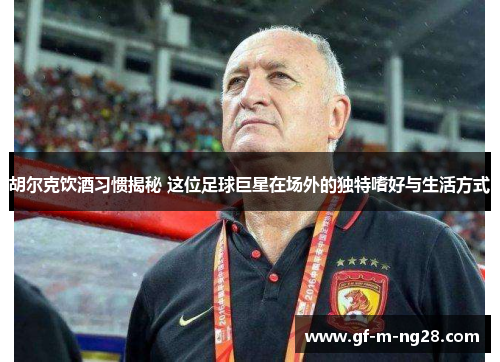 胡尔克饮酒习惯揭秘 这位足球巨星在场外的独特嗜好与生活方式 胡尔克饮酒习惯揭秘 这位足球巨星在场外的独特嗜好与生活方式