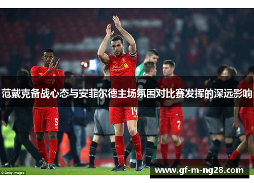 范戴克备战心态与安菲尔德主场氛围对比赛发挥的深远影响 范戴克备战心态与安菲尔德主场氛围对比赛发挥的深远影响