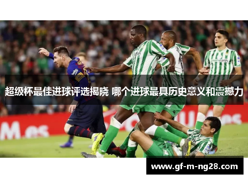 超级杯最佳进球评选揭晓 哪个进球最具历史意义和震撼力