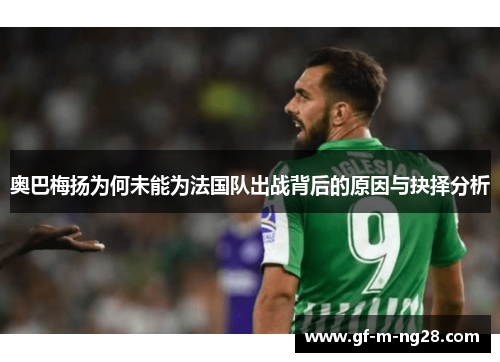 奥巴梅扬为何未能为法国队出战背后的原因与抉择分析 奥巴梅扬为何未能为法国队出战背后的原因与抉择分析