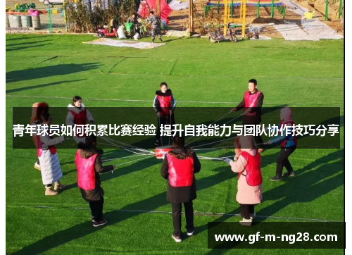 青年球员如何积累比赛经验 提升自我能力与团队协作技巧分享