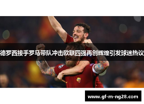 德罗西接手罗马带队冲击欧联四强再创辉煌引发球迷热议