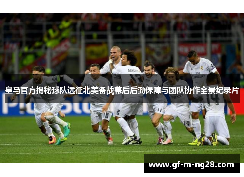 皇马官方揭秘球队远征北美备战幕后后勤保障与团队协作全景纪录片